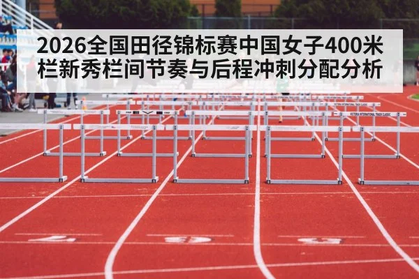 2026全国田径锦标赛中国女子400米栏新秀栏间节奏与后程冲刺分配分析