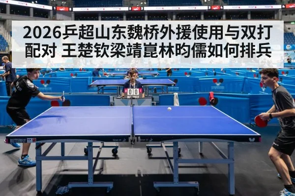 2026乒超山东魏桥外援使用与双打配对 王楚钦梁靖崑林昀儒如何排兵